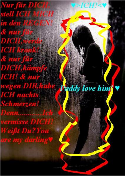Nur fr DICH,stell ICH MICH in den REGEN! & nur fr DICH,werde ich KRANK! & nur fr DICH,kmpfe ICH! & nur wegen DIR,habe ICH nachts Schmerzen! Denn.......Ich vermisse DICH! Weit Du? You are my darling ♥